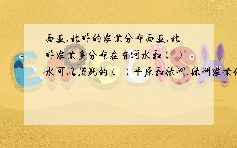 西亚,北非的农业分布西亚,北非农业多分布在有河水和（ ）水可以灌溉的（ ）平原和绿洲.绿洲农业代表植物是（ ）树,当地人