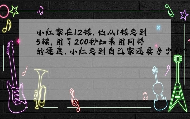 小红家在12楼,他从1楼走到5楼,用了200秒如果用同样的速度,小红走到自己家还要多少秒?