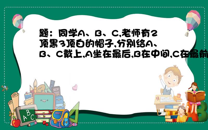 题：同学A、B、C,老师有2顶黑3顶白的帽子,分别给A、B、C戴上,A坐在最后,B在中间,C在最前面.老师问谁知道自己头