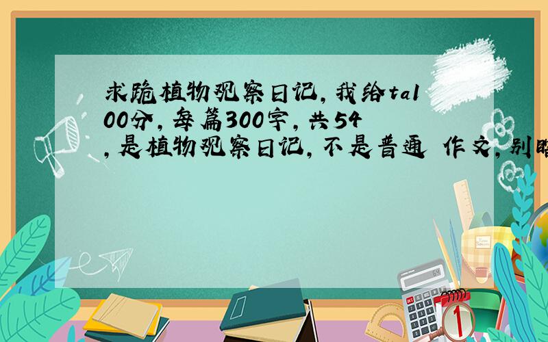 求跪植物观察日记,我给ta100分,每篇300字,共54,是植物观察日记,不是普通旳作文,别瞎答,小心我骂你旳.