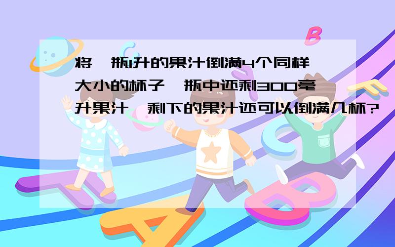 将一瓶1升的果汁倒满4个同样大小的杯子,瓶中还剩300毫升果汁,剩下的果汁还可以倒满几杯?