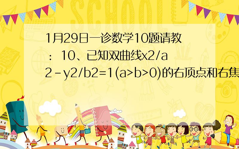 1月29日一诊数学10题请教： 10、已知双曲线x2/a2-y2/b2=1(a>b>0)的右顶点和右焦点分别为A(a,0