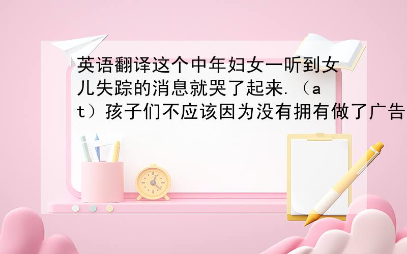 英语翻译这个中年妇女一听到女儿失踪的消息就哭了起来.（at）孩子们不应该因为没有拥有做了广告的商品而感到低人一等.（to