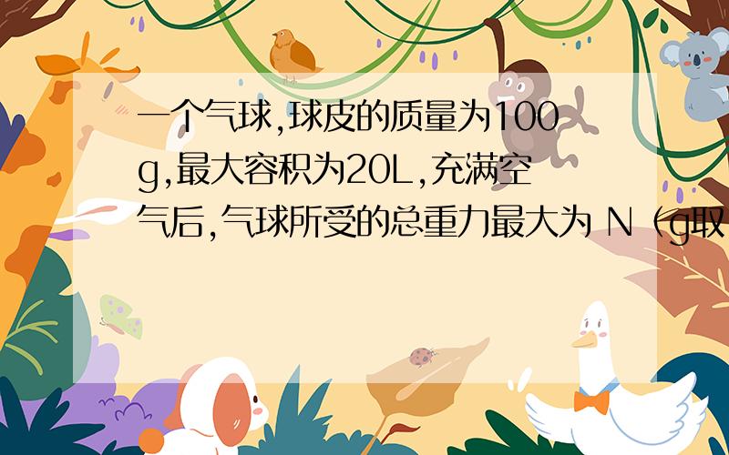 一个气球,球皮的质量为100g,最大容积为20L,充满空气后,气球所受的总重力最大为 N（g取10N/KG