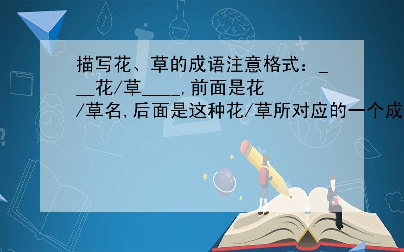 描写花、草的成语注意格式：___花/草____,前面是花/草名,后面是这种花/草所对应的一个成语,四字词语也可以.花草各