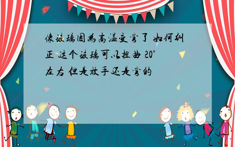 像玻璃因为高温变弯了 如何纠正 这个玻璃可以扭曲 20°左右 但是放手还是弯的