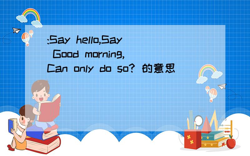 :Say hello,Say Good morning,Can only do so? 的意思