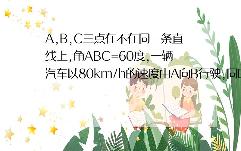 A,B,C三点在不在同一条直线上,角ABC=60度,一辆汽车以80km/h的速度由A向B行驶,同时一列火车以50km/h