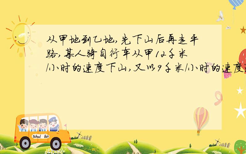 从甲地到乙地,先下山后再走平路,某人骑自行车从甲12千米/小时的速度下山,又以9千米/小时的速度通过平地