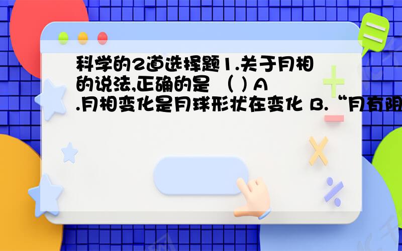 科学的2道选择题1.关于月相的说法,正确的是 （ ) A.月相变化是月球形状在变化 B.“月有阴晴圆缺”,是由于周围气候