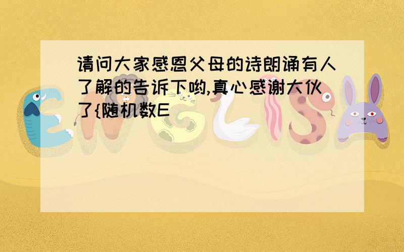 请问大家感恩父母的诗朗诵有人了解的告诉下哟,真心感谢大伙了{随机数E