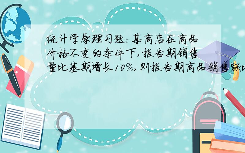 统计学原理习题：某商店在商品价格不变的条件下,报告期销售量比基期增长10%,则报告期商品销售额比基期增长多少?