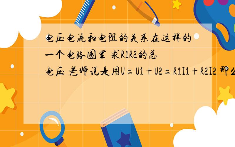 电压电流和电阻的关系在这样的一个电路图里 求R1R2的总电压 老师说是用U=U1+U2=R1I1+R2I2 那么因为它们