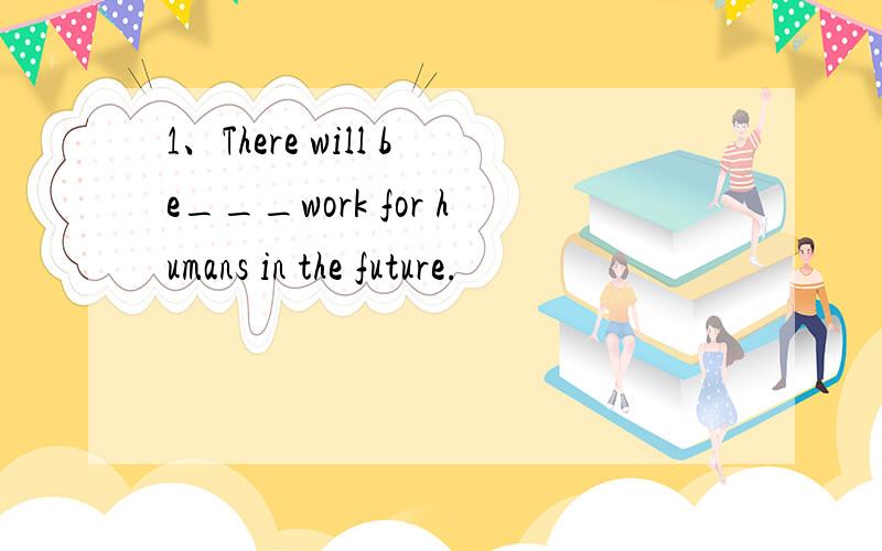 1、There will be___work for humans in the future.