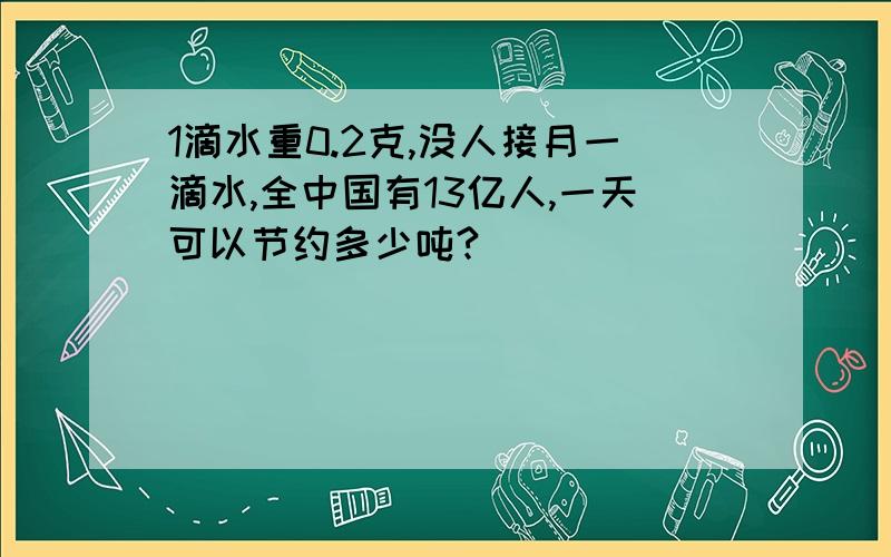 1滴水重0.2克,没人接月一滴水,全中国有13亿人,一天可以节约多少吨?