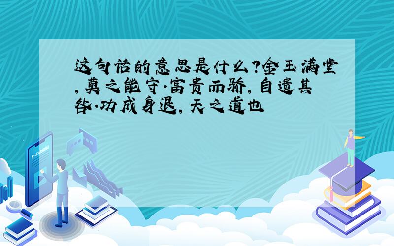 这句话的意思是什么?金玉满堂,莫之能守.富贵而骄,自遗其咎.功成身退,天之道也