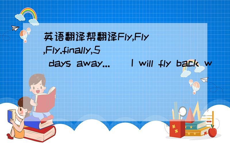 英语翻译帮翻译Fly,Fly,Fly.finally,5 days away...　　I will fly back w