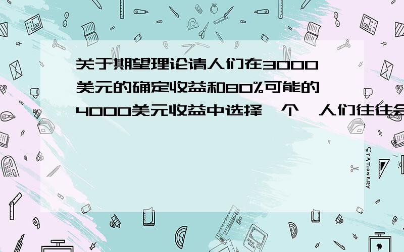 关于期望理论请人们在3000美元的确定收益和80%可能的4000美元收益中选择一个,人们往往会选择前者而不会选择后者那2