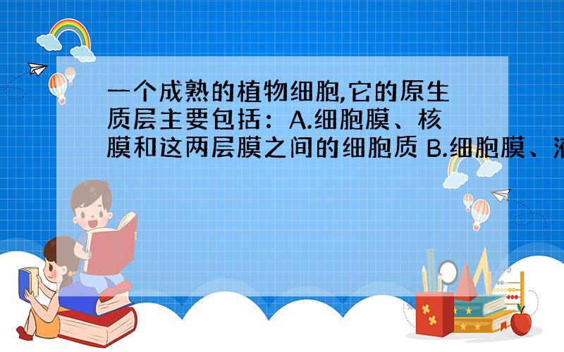 一个成熟的植物细胞,它的原生质层主要包括：A.细胞膜、核膜和这两层膜之间的细胞质 B.细胞膜、液泡膜和这