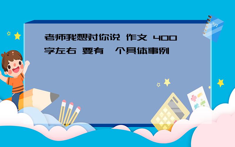 老师我想对你说 作文 400字左右 要有一个具体事例