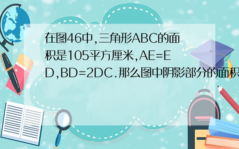 在图46中,三角形ABC的面积是105平方厘米,AE=ED,BD=2DC.那么图中阴影部分的面积是多少平方厘米?