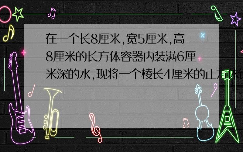 在一个长8厘米,宽5厘米,高8厘米的长方体容器内装满6厘米深的水,现将一个棱长4厘米的正方体铁块放入,容器口离水面的距离