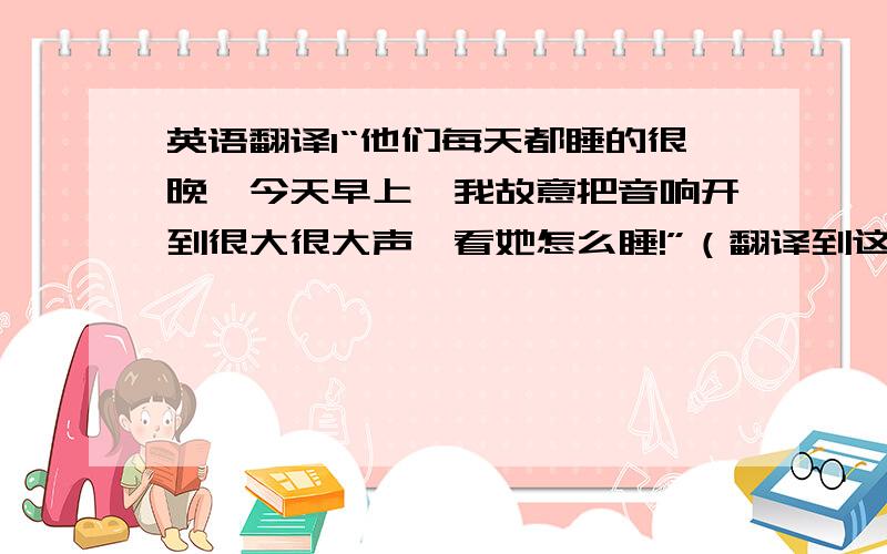 英语翻译1“他们每天都睡的很晚,今天早上,我故意把音响开到很大很大声,看她怎么睡!”（翻译到这,老公看着我,脸上哭笑不得