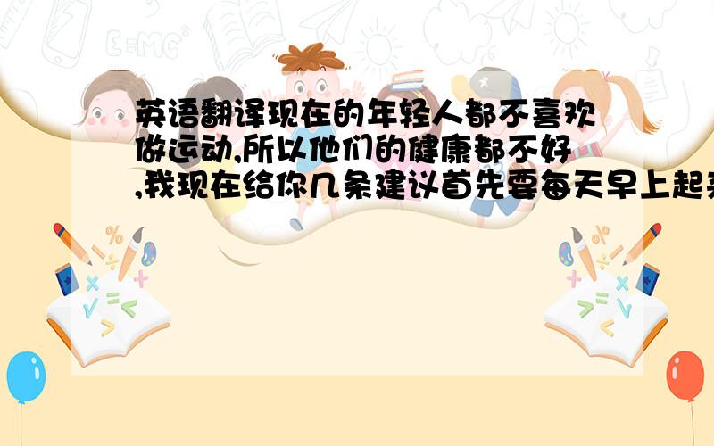 英语翻译现在的年轻人都不喜欢做运动,所以他们的健康都不好,我现在给你几条建议首先要每天早上起来跑步1000米,然后晚上的