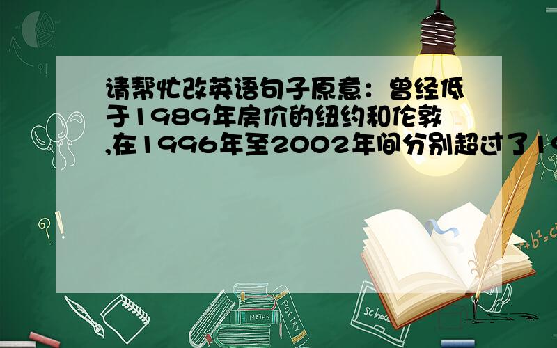 请帮忙改英语句子原意：曾经低于1989年房价的纽约和伦敦,在1996年至2002年间分别超过了1989年房价的5%和10