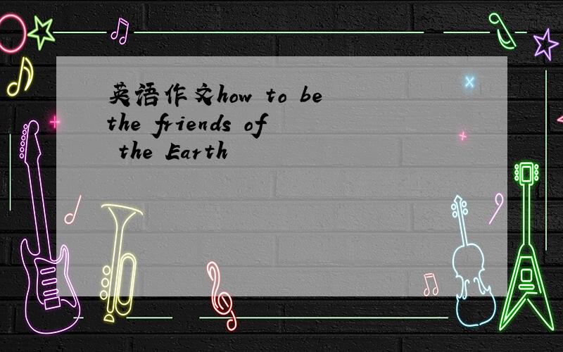 英语作文how to be the friends of the Earth