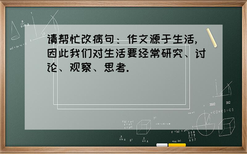 请帮忙改病句：作文源于生活,因此我们对生活要经常研究、讨论、观察、思考.