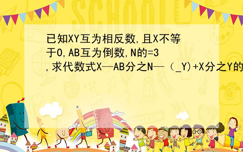 已知XY互为相反数,且X不等于0,AB互为倒数,N的=3,求代数式X—AB分之N—（_Y)+X分之Y的值