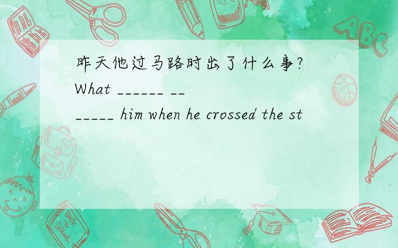 昨天他过马路时出了什么事? What ______ _______ him when he crossed the st