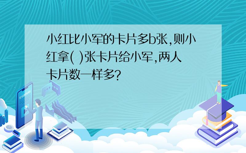 小红比小军的卡片多b张,则小红拿( )张卡片给小军,两人卡片数一样多?