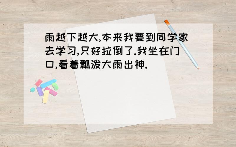 雨越下越大,本来我要到同学家去学习,只好拉倒了.我坐在门口,看着瓢泼大雨出神.