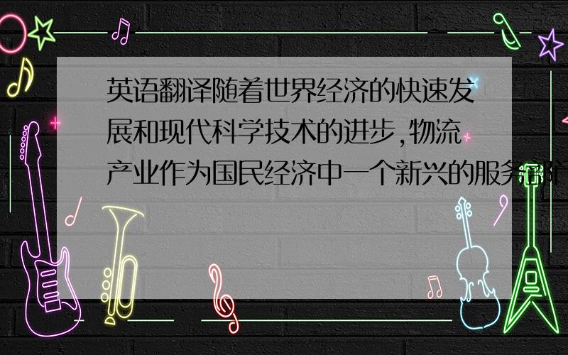 英语翻译随着世界经济的快速发展和现代科学技术的进步,物流产业作为国民经济中一个新兴的服务部门,正在全球范围内迅速发展.在