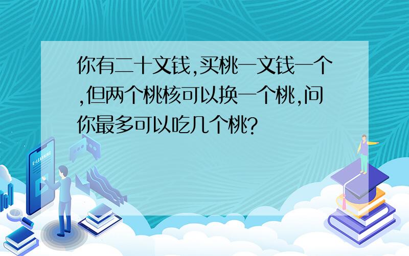 你有二十文钱,买桃一文钱一个,但两个桃核可以换一个桃,问你最多可以吃几个桃?