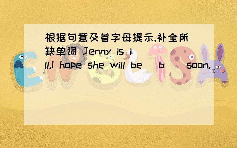 根据句意及首字母提示,补全所缺单词 Jenny is ill.I hope she will be (b ) soon.