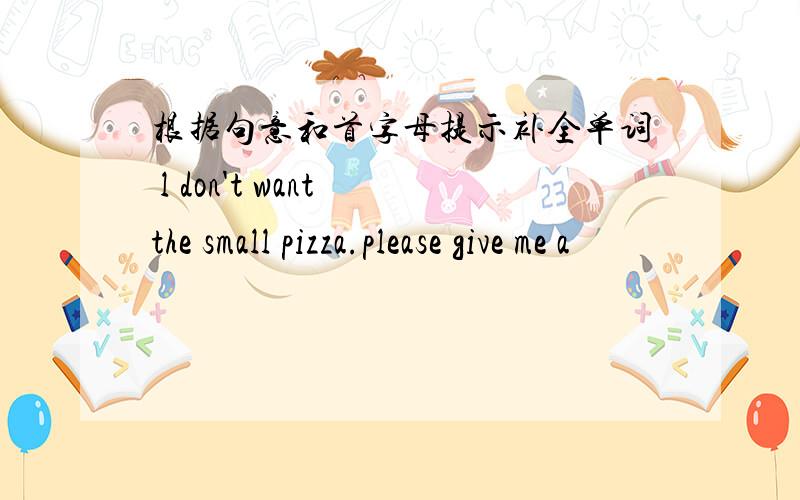 根据句意和首字母提示补全单词 l don't want the small pizza.please give me a