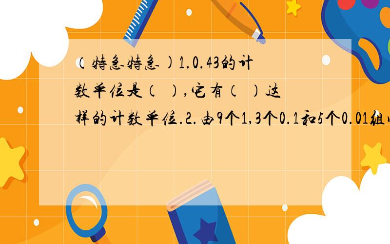 （特急特急)1.0.43的计数单位是（ ）,它有（ ）这样的计数单位.2.由9个1,3个0.1和5个0.01组成的数是（