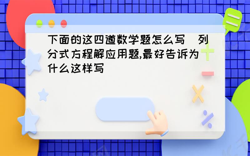 下面的这四道数学题怎么写（列分式方程解应用题,最好告诉为什么这样写）