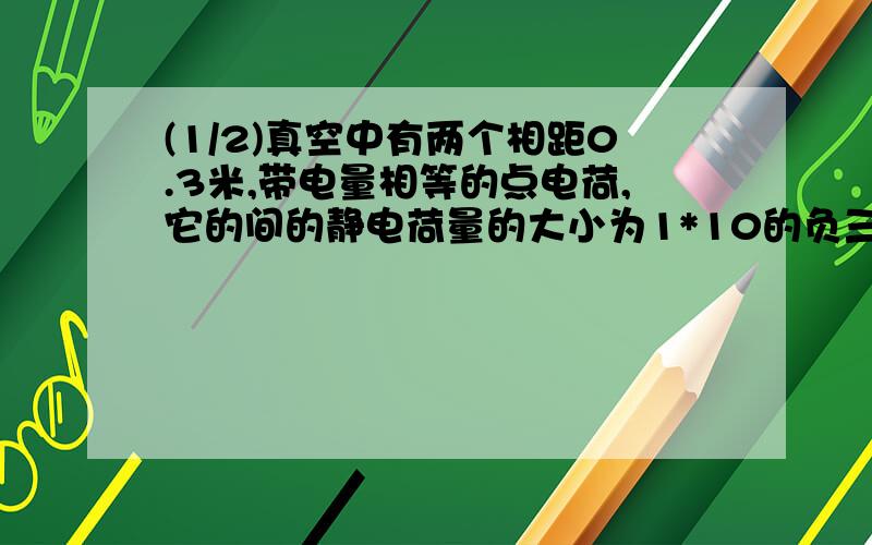 (1/2)真空中有两个相距0.3米,带电量相等的点电荷,它的间的静电荷量的大小为1*10的负三次方,求：每个...