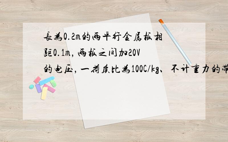 长为0.2m的两平行金属板相距0.1m，两板之间加20V的电压，一荷质比为100C/kg、不计重力的带电粒子以v=100