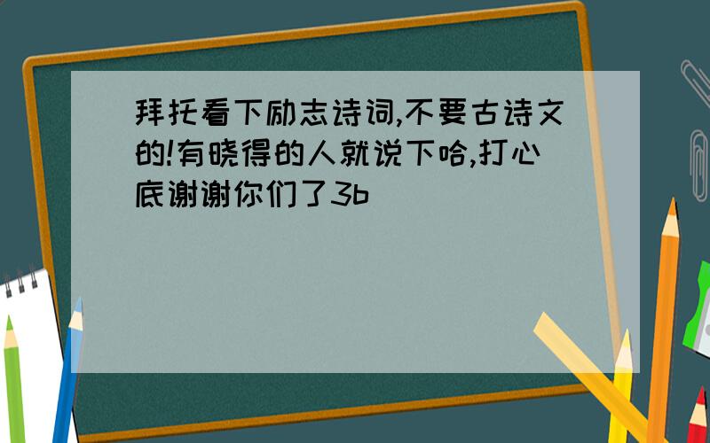 拜托看下励志诗词,不要古诗文的!有晓得的人就说下哈,打心底谢谢你们了3b