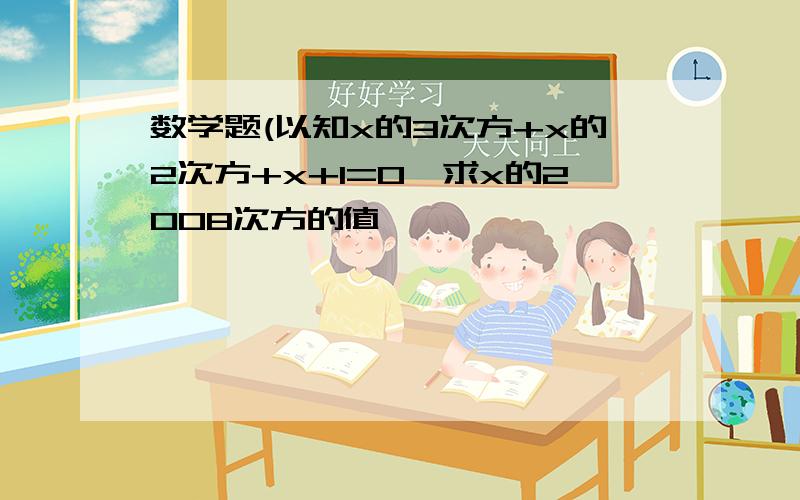 数学题(以知x的3次方+x的2次方+x+1=0,求x的2008次方的值