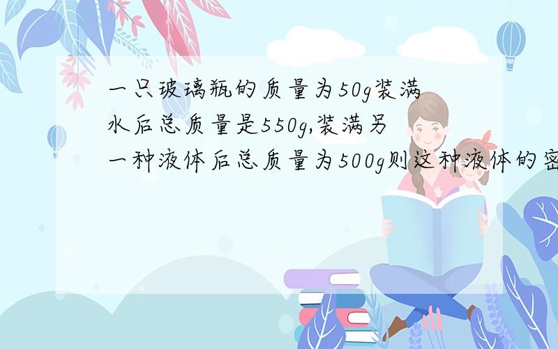 一只玻璃瓶的质量为50g装满水后总质量是550g,装满另一种液体后总质量为500g则这种液体的密度多大?