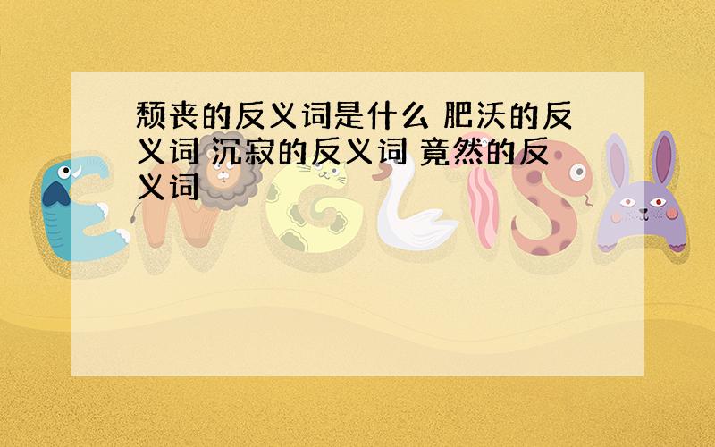 颓丧的反义词是什么 肥沃的反义词 沉寂的反义词 竟然的反义词