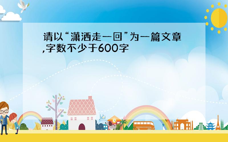 请以“潇洒走一回”为一篇文章,字数不少于600字