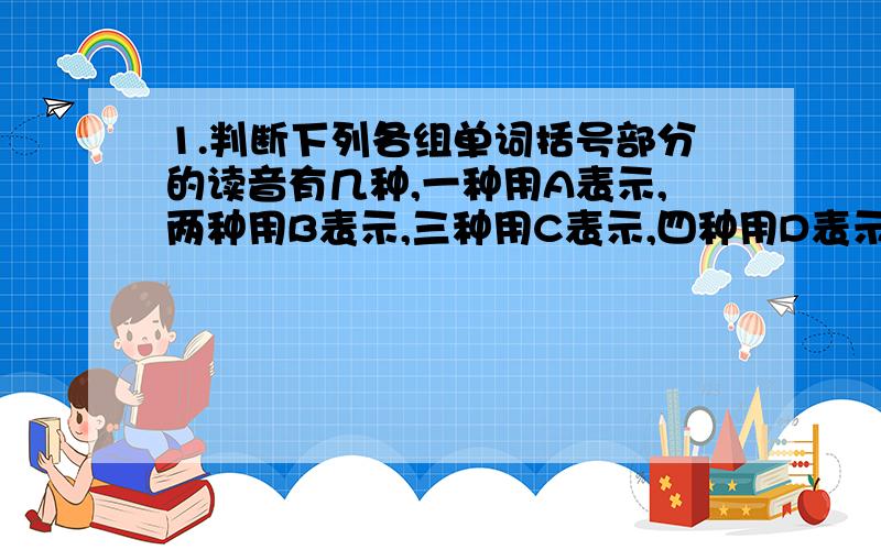 1.判断下列各组单词括号部分的读音有几种,一种用A表示,两种用B表示,三种用C表示,四种用D表示:A.w(a)tch B