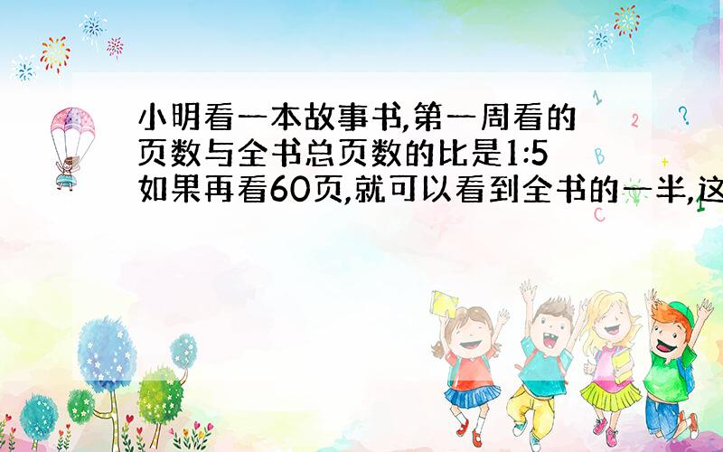 小明看一本故事书,第一周看的页数与全书总页数的比是1:5如果再看60页,就可以看到全书的一半,这本书有多少页?